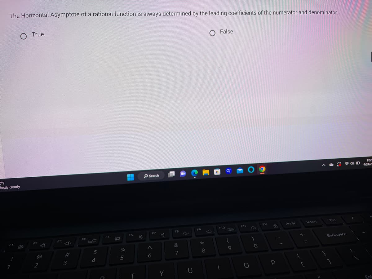 The Horizontal Asymptote of a rational function is always determined by the leading coefficients of the numerator and denominator.
O'F
Mostly cloudy
F1
!
O True
F2
2
F3
-Ő+
#
3
F4
$
4
D
F5
%
5
F6
T
O Search
6
F7
Y
F8
&
7
U
F9
*
8
O False
F10
1
RO
(
9
F11
O
(
)
0
F12
9
P
Prt Sc
+
{
[
Insert
}
Del
Backspace
1
1
D
1:02
4/24/20
Ent