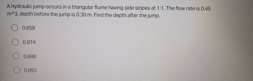 A hydraulic jump occurs in a triangular flume having side slopes at 1:1. The flow rate is 0.45
m^3, depth before the jump is 0.30 m. Find the depth after the jump.
0.858
0.874
0.888
0.893
