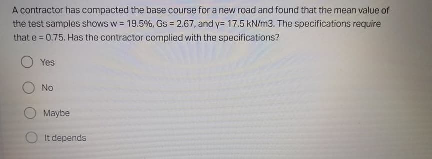 A contractor has compacted the base course for a new road and found that the mean value of
the test samples shows w = 19.5%, Gs = 2.67, and y= 17.5 kN/m3. The specifications require
that e = 0.75. Has the contractor complied with the specifications?
Yes
No
Maybe
It depends
