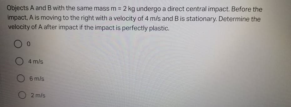 Objects A and B with the same mass m = 2 kg undergo a direct central impact. Before the
impact, A is moving to the right with a velocity of 4 m/s and B is stationary. Determine the
velocity of A after impact if the impact is perfectly plastic.
O 4 m/s
O 6 m/s
2 m/s
