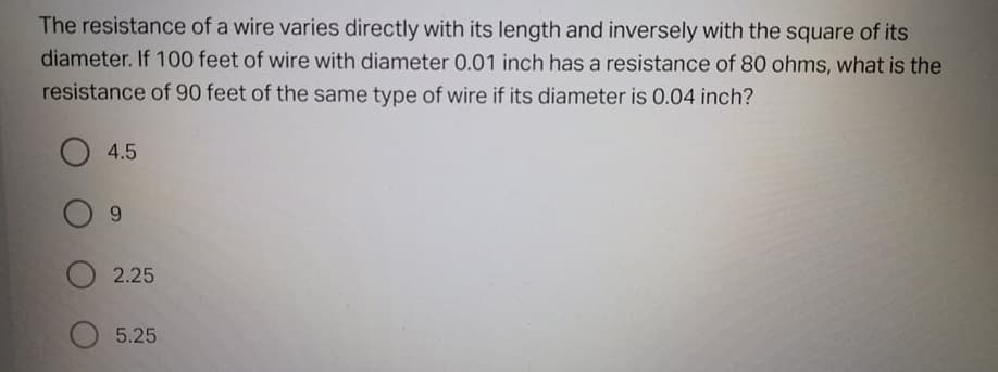 The resistance of a wire varies directly with its length and inversely with the square of its
diameter. If 100 feet of wire with diameter 0.01 inch has a resistance of 80 ohms, what is the
resistance of 90 feet of the same type of wire if its diameter is 0.04 inch?
4.5
6.
O 2.25
5.25
