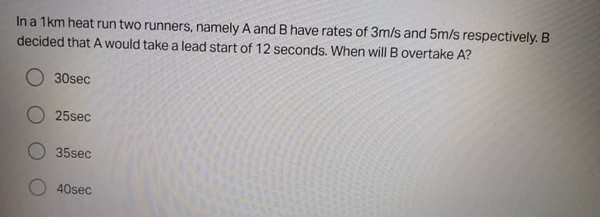 In a 1km heat run two runners, namely A and B have rates of 3m/s and 5m/s respectively. B
decided thatA would take a lead start of 12 seconds. When will B overtake A?
30sec
25sec
35sec
40sec
