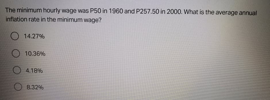 The minimum hourly wage was P50 in 1960 and P257.50 in 2000. What is the average annual
inflation rate in the minimum wage?
O 14.27%
10.36%
4.18%
8.32%
