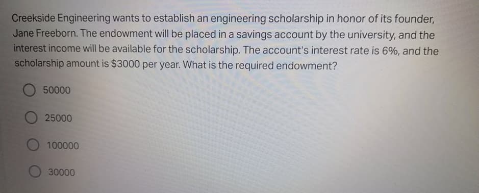 Creekside Engineering wants to establish an engineering scholarship in honor of its founder,
Jane Freeborn. The endowment will be placed in a savings account by the university, and the
interest income will be available for the scholarship. The account's interest rate is 6%, and the
scholarship amount is $3000 per year. What is the required endowment?
50000
25000
100000
30000
