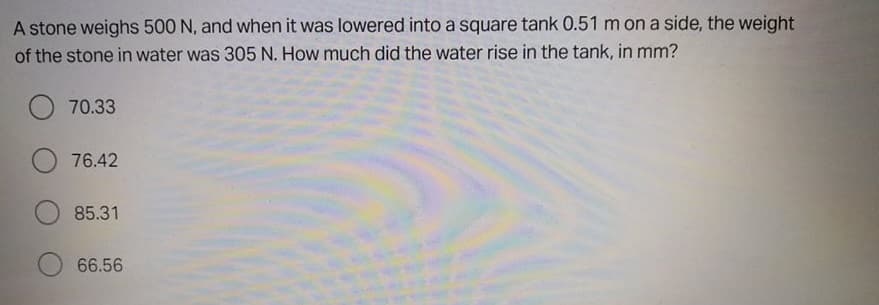 A stone weighs 500 N, and when it was lowered into a square tank 0.51 m on a side, the weight
of the stone in water was 305 N. How much did the water rise in the tank, in mm?
O 70.33
76.42
85.31
66.56
