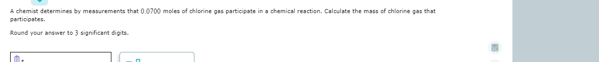 A chemist determines by measurements that 0.0700 moles of chlorine gas participate in a chemical reaction. Calculate the mass of chlorine gas that
participates.
Round your answer to 3 significant digits.
