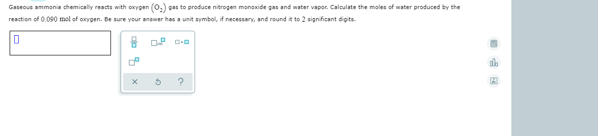 Gaseous ammonia chemically reacts with oxygen (0,) gas to produce nitrogen monoxide gas and water vapor. Calculate the moles of water produced by the
reaction of 0.090 mol of oxygen. Be sure your answer has a unit symbol, if necessary, and round it to 2 significant digits.
回 国
