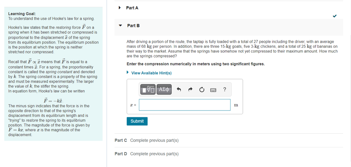 Learning Goal:
To understand the use of Hooke's law for a spring.
Hooke's law states that the restoring force F on a
spring when it has been stretched or compressed is
proportional to the displacement of the spring
from its equilibrium position. The equilibrium position
is the position at which the spring is neither
stretched nor compressed.
Recall that Fx means that F is equal to a
constant times . For a spring, the proportionality
constant is called the spring constant and denoted
by k. The spring constant is a property of the spring
and must be measured experimentally. The larger
the value of k, the stiffer the spring.
In equation form, Hooke's law can be written
F = -kx.
The minus sign indicates that the force is in the
opposite direction to that of the spring's
displacement from its equilibrium length and is
"trying" to restore the spring to its equilibrium
position. The magnitude of the force is given by
F = kx, where x is the magnitude of the
displacement.
Part A
Part B
After driving a portion of the route, the taptap is fully loaded with a total of 27 people including the driver, with an average
mass of 68 kg per person. In addition, there are three 15-kg goats, five 3-kg chickens, and a total of 25 kg of bananas on
their way to the market. Assume that the springs have somehow not yet compressed to their maximum amount. How much
are the springs compressed?
Enter the compression numerically in meters using two significant figures.
► View Available Hint(s)
x =
Submit
V | ΑΣΦ
Part C Complete previous part(s)
Part D Complete previous part(s)
?
m