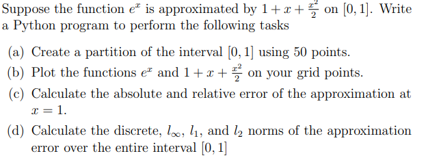 Suppose the function eª is approximated by 1+x+ on [0, 1]. Write
a Python program to perform the following tasks
(a) Create a partition of the interval [0, 1] using 50 points.
(b) Plot the functions eª and 1+x+2 on your grid points.
(c) Calculate the absolute and relative error of the approximation at
x = 1.
(d) Calculate the discrete, loo, l₁, and l2 norms of the approximation
error over the entire interval [0, 1]