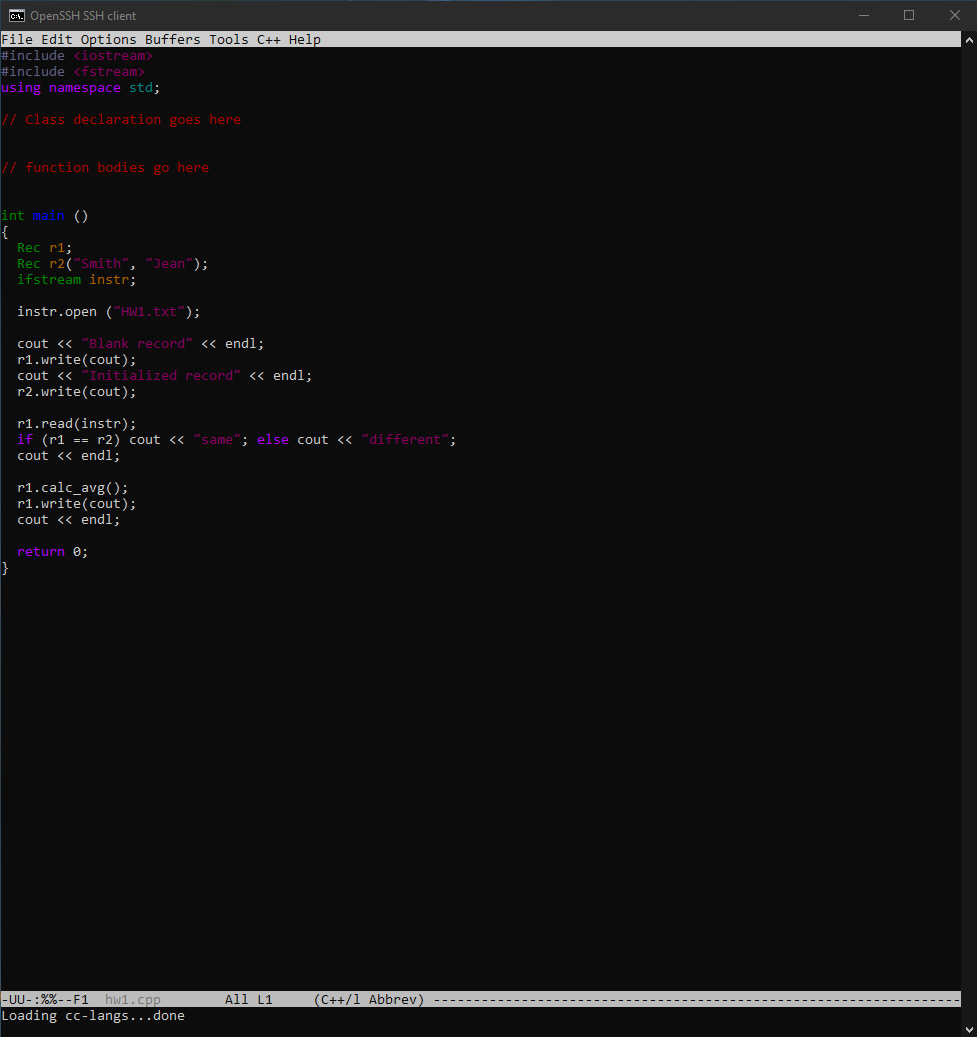 C. OpenSSH SSH client
File Edit Options Buffers Tools C++ Help
#include <iostream>
#include <fstream>
using namespace std;
// Class declaration goes here
// function bodies go here
int main ()
{
Rec r1;
Rec r2("Smith", "Jean");
ifstream instr;
instr.open ("HW1.txt");
cout <« "Blank record" << endl;
r1.write(cout);
cout << "Initialized record" << endl:
r2.write(cout);
r1.read(instr);
if (r1 == r2) cout << "same"; else cout << "different":
cout << endl;
r1.calc_avg();
r1.write(cout);
cout <« endl;
return 0;
All L1
-UU-:%%-- F1 hw1.cpp
Loading cc-langs...done
(C++/1 Abbrev) -----
