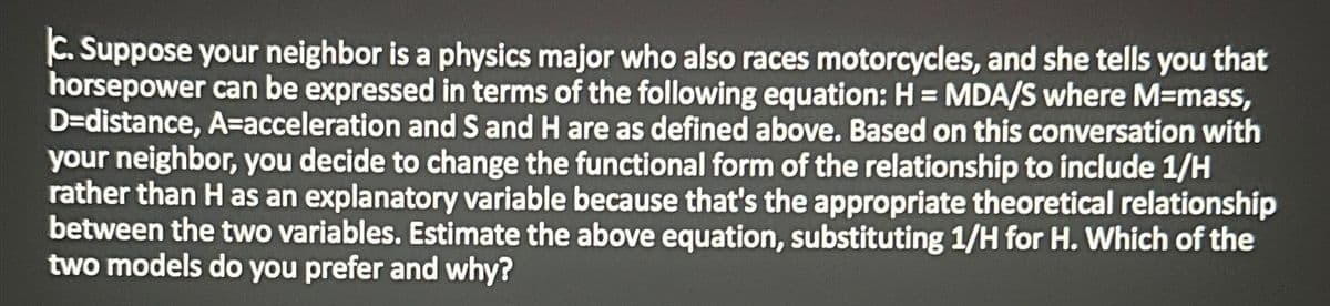 C. Suppose your neighbor is a physics major who also races motorcycles, and she tells you that
horsepower can be expressed in terms of the following equation: H = MDA/S where M=mass,
D-distance, A=acceleration and S and H are as defined above. Based on this conversation with
your neighbor, you decide to change the functional form of the relationship to include 1/H
rather than H as an explanatory variable because that's the appropriate theoretical relationship
between the two variables. Estimate the above equation, substituting 1/H for H. Which of the
two models do you prefer and why?