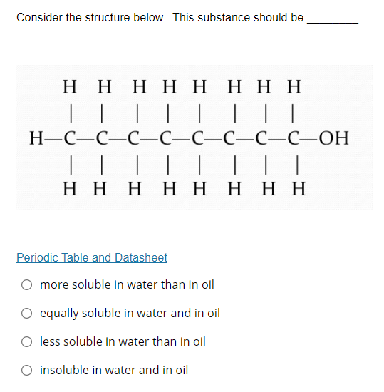 Consider the structure below. This substance should be
Η Η Η Η Η Η Η Η
|| | | |
| | |
Н-С—С—С—С—С—С—С-С—ОН
| | | | || |
Η Η Η Η Η Η Η Η
Periodic Table and Datasheet
more soluble in water than in oil
O equally soluble in water and in oil
O less soluble in water than in oil
O insoluble in water and in oil
