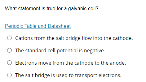 What statement is true for a galvanic cell?
Periodic Table and Datasheet
Cations from the salt bridge flow into the cathode.
O The standard cell potential is negative.
O Electrons move from the cathode to the anode.
O The salt bridge is used to transport electrons.
