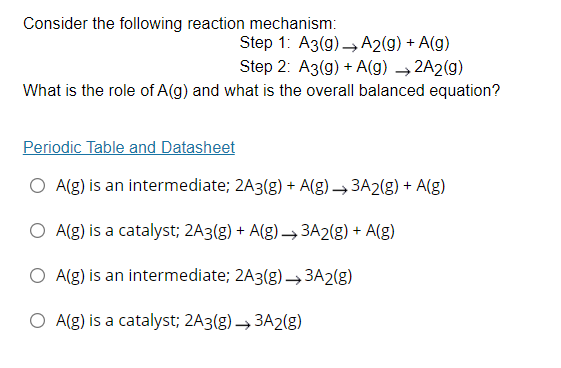 Consider the following reaction mechanism:
Step 1: A3(g) → A2(g) + A(g)
Step 2: A3(g) + A(g) → 2A2(g)
What is the role of A(g) and what is the overall balanced equation?
Periodic Table and Datasheet
O A(g) is an intermediate; 2A3(g) + A(g) → 3A2(g) + A(g)
O A(g) is a catalyst; 2A3(g) + A(g)→ 3A2(g) + A(g)
O A(g) is an intermediate; 2A3(g) –→3A2(g)
O A(g) is a catalyst; 2A3(g) → 3A2(g)
