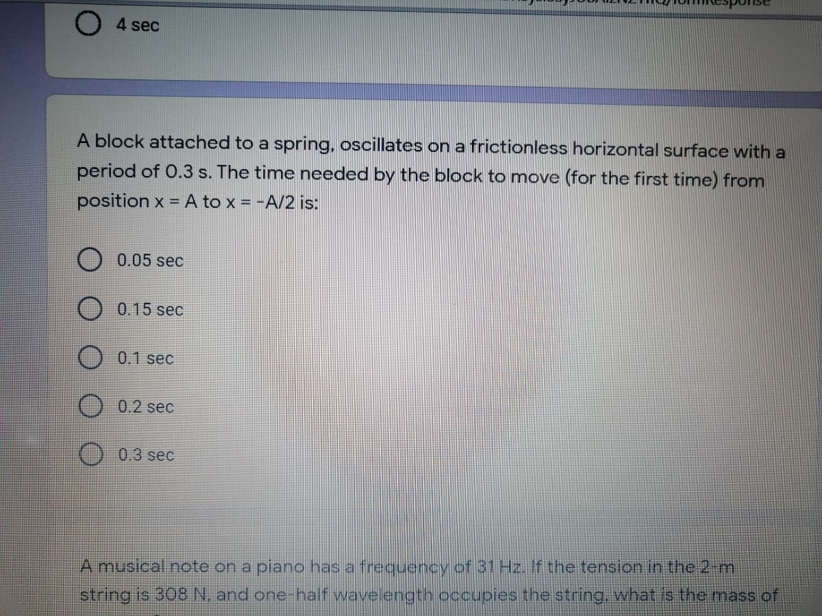 4 sec
A block attached to a spring, oscillates on a frictionless horizontal surface with a
period of 0.3 s. The time needed by the block to move (for the first time) from
position x = A to x = -A/2 is:
0.05 sec
O 0.15 sec
0.1 sec
0.2 sec
0.3 sec
A musical note on a piano has a frequency of 31 Hz. If the tension in the 2-m
string is 308 N, and one-half wave ength occupies the string, what is the mass of
