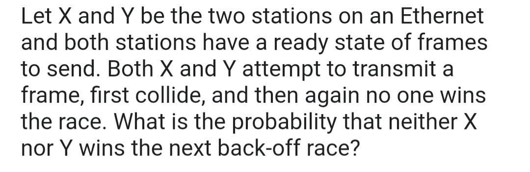 Let X and Y be the two stations on an Ethernet
and both stations have a ready state of frames
to send. Both X and Y attempt to transmit a
frame, first collide, and then again no one wins
the race. What is the probability that neither X
nor Y wins the next back-off race?
