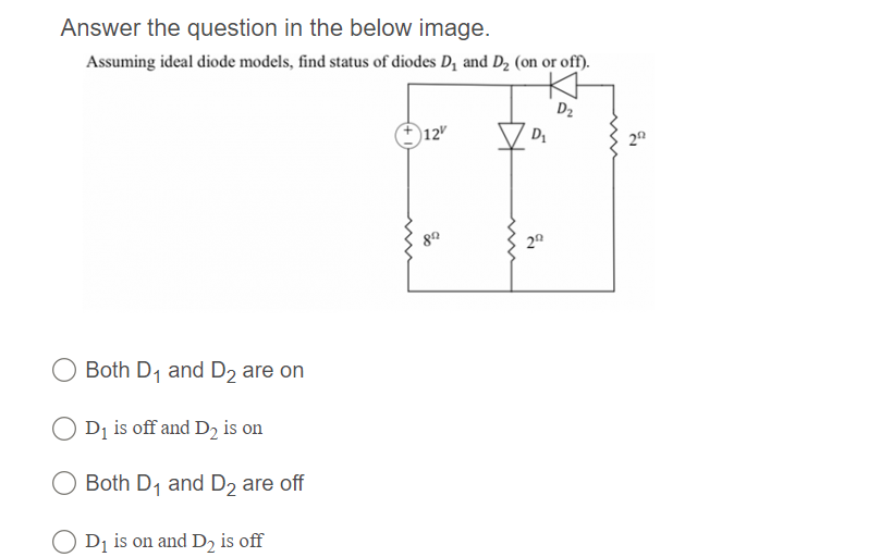 Answer the question in the below image.
Assuming ideal diode models, find status of diodes D, and D2 (on or off).
D2
12"
20
20
O Both D, and D2 are on
Di is off and D2 is on
Both D1 and D2 are off
O D1 is on and D2 is off
