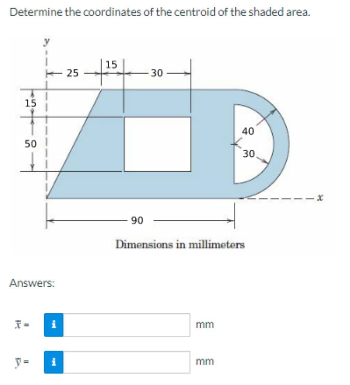 Determine the coordinates of the centroid of the shaded area.
y
|15
E 25
30
15
40
50 I
30
90
Dimensions in millimeters
Answers:
I =
i
mm
y =
i
mm
