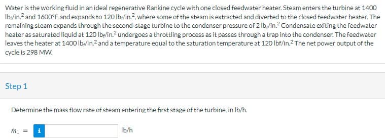 Water is the working fluid in an ideal regenerative Rankine cycle with one closed feedwater heater. Steam enters the turbine at 1400
Ib:/in.? and 1600°F and expands to 120 lb/in.?, where some of the steam is extracted and diverted to the closed feedwater heater. The
remaining steam expands through the second-stage turbine to the condenser pressure of 2 Ib;/in.? Condensate exiting the feedwater
heater as saturated liquid at 120 lb;/in.?undergoes a throttling process as it passes through a trap into the condenser. The feedwater
leaves the heater at 1400 lb;/in.2 and a temperature equal to the saturation temperature at 120 lbf/in.2 The net power output of the
cycle is 298 MW.
Step 1
Determine the mass flow rate of steam entering the first stage of the turbine, in Ib/h.
Ib/h
