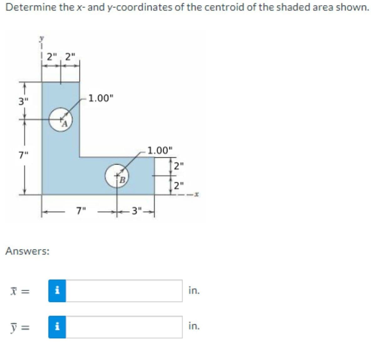 Determine the x- and y-coordinates of the centroid of the shaded area shown.
2", 2"
3"
1.00"
1.00"
7"
2"
2"
7"
3"-
Answers:
i
in.
y =
i
in.
