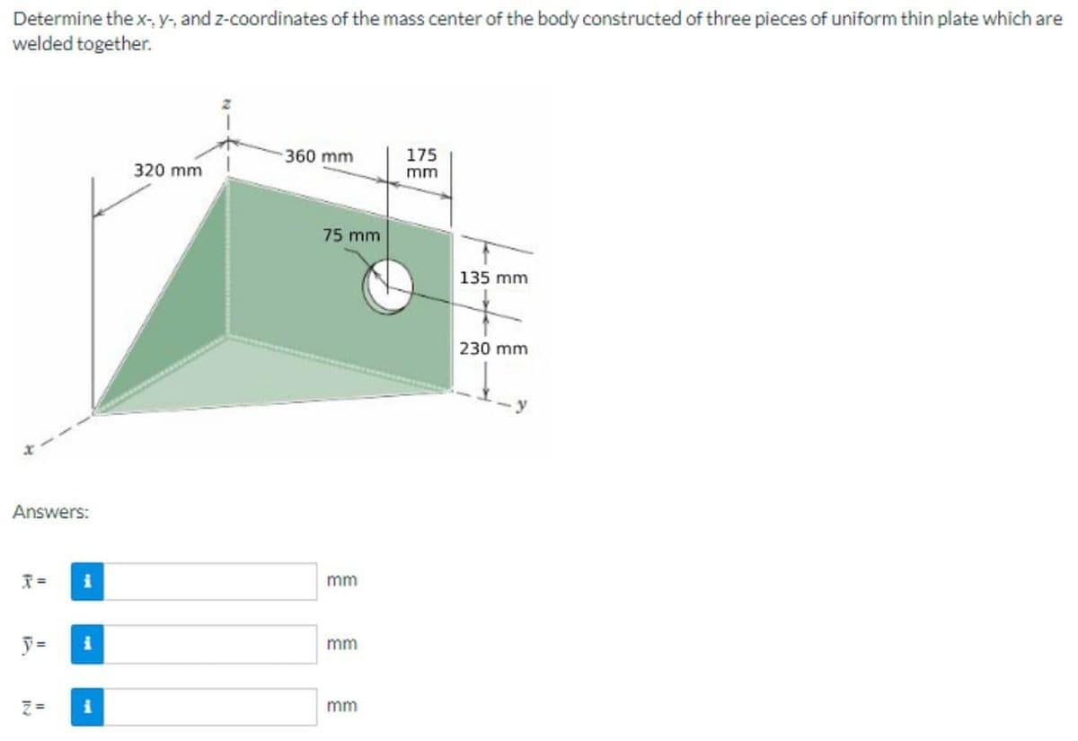 Determine the x-, y-, and z-coordinates of the mass center of the body constructed of three pieces of uniform thin plate which are
welded together.
360 mm
175
320 mm
mm
75 mm
135 mm
230 mm
Answers:
T=
i
mm
y=
mm
ミ=
mm
