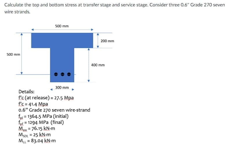 Calculate the top and bottom stress at transfer stage and service stage. Consider three 0.6" Grade 270 seven
wire strands.
500 mm
200 mm
500 mm
400 mm
300 mm
Details:
f'c (at release) = 27.5 Mpa
f'c = 41.4 Mpa
0.6" Grade 270 seven wire-strand
fpi = 1364.5 MPa (initial)
fpf = 1294 MPa (final)
Mw = 76.15 kN-m
MSDL = 25 kN-m
ML = 83.04 kN-m
%3D
