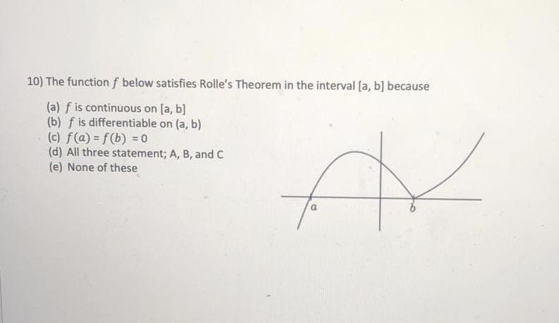 10) The function f below satisfies Rolle's Theorem in the interval [a, b] because
(a) f is continuous on [a, b]
(b) f is differentiable on (a, b)
(c) f(a) = f(b) = 0
(d) All three statement; A, B, and C
(e) None of these
