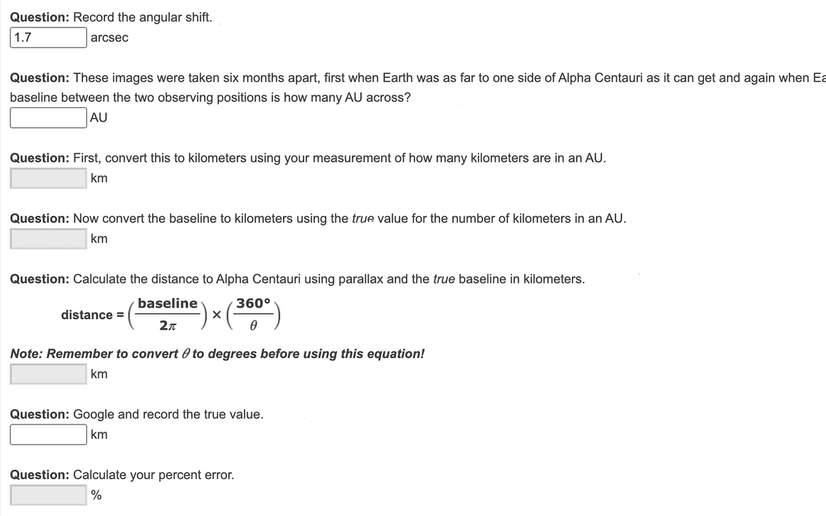 Question: Record the angular shift.
1.7
arcsec
Question: These images were taken six months apart, first when Earth was as far to one side of Alpha Centauri as it can get and again when Ea
baseline between the two observing positions is how many AU across?
AU
Question: First, convert this to kilometers using your measurement of how many kilometers are in an AU.
km
Question: Now convert the baseline to kilometers using the true value for the number of kilometers in an AU.
km
Question: Calculate the distance to Alpha Centauri using parallax and the true baseline in kilometers.
baseline
360°
distance =
Note: Remember to convert 0 to degrees before using this equation!
km
Question: Google and record the true value.
km
Question: Calculate your percent error.
%
