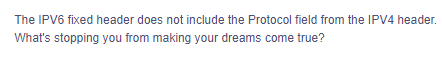 The IPV6 fixed header does not include the Protocol field from the IPV4 header.
What's stopping you from making your dreams come true?