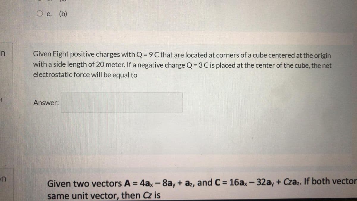 e. (b)
Given Eight positive charges with Q = 9 C that are located at corners of a cube centered at the origin
%3D
with a side length of 20 meter. If a negative charge Q = 3 C is placed at the center of the cube, the net
%3D
electrostatic force will be equal to
of
Answer:
n
Given two vectors A = 4ax-8ay+ az, and C = 16ax-32ay + Czaz. If both vector
same unit vector, then Cz is
%3D
