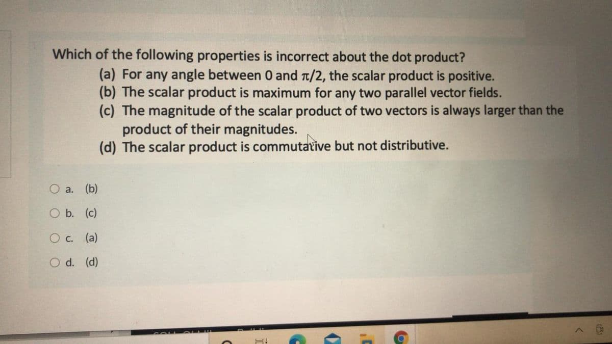 Which of the following properties is incorrect about the dot product?
(a) For any angle between 0 and t/2, the scalar product is positive.
(b) The scalar product is maximum for any two parallel vector fields.
(c) The magnitude of the scalar product of two vectors is always larger than the
product of their magnitudes.
(d) The scalar product is commutative but not distributive.
O a. (b)
O b. (c)
O c. (a)
O d. (d)
