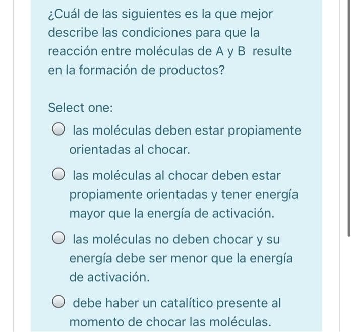 ¿Cuál de las siguientes es la que mejor
describe las condiciones para que la
reacción entre moléculas de A y B resulte
en la formación de productos?
Select one:
O las moléculas deben estar propiamente
orientadas al chocar.
O las moléculas al chocar deben estar
propiamente orientadas y tener energía
mayor que la energía de activación.
las moléculas no deben chocar y su
energía debe ser menor que la energía
de activación.
O debe haber un catalítico presente al
momento de chocar las moléculas.
