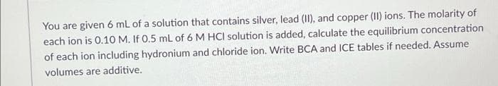 You are given 6 mL of a solution that contains silver, lead (II), and copper (II) ions. The molarity of
each ion is 0.1O M. If 0.5 mL of 6 M HCI solution is added, calculate the equilibrium concentration
of each ion including hydronium and chloride ion. Write BCA and ICE tables if needed. Assume
volumes are additive.
