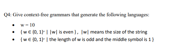 Q4: Give context-free grammars that generate the following languages:
w = 10
• {w€ {0, 1} ||w| is even }, |w| means the size of the string
{w € {0, 1}* | the length of w is odd and the middle symbol is 1}
