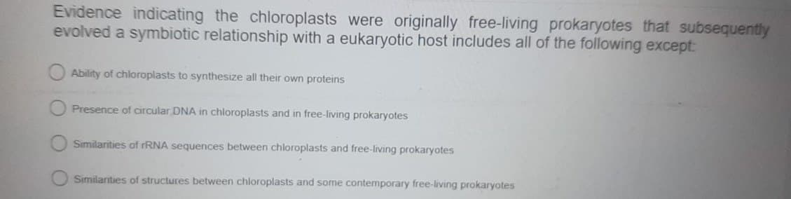 Evidence indicating the chloroplasts were originally free-living prokaryotes that subsequently
evolved a symbiotic relationship with a eukaryotic host includes all of the following except:
Ability of chloroplasts to synthesize all their own proteins
Presence of circular DNA in chloroplasts and in free-living prokaryotes
Similarities of rRNA sequences between chloroplasts and free-living prokaryotes
Similarities of structures between chloroplasts and some contemporary free-living prokaryotes
C