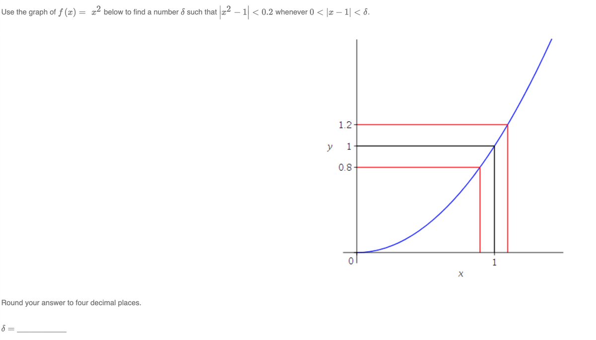 ## Definition and Illustration of Continuous Functions

### Using Graph Analysis for a Given Function

We use the graph of \( f(x) = x^2 \) below to find a number \( \delta \) such that 

\[
|x^2 - 1| < 0.2 \text{ whenever } 0 < |x - 1| < \delta.
\]

#### Diagram Explanation

The graph provided is a plot of the function \( f(x) = x^2 \). On this graph:

- The horizontal axis represents the \( x \)-values, and the vertical axis represents the \( y \)-values.
- The blue curve represents the function \( f(x) = x^2 \).
- A black horizontal line intersects the curve at \( (1, 1) \), indicating the point where \( y = 1 \).
- Red horizontal lines are drawn at \( y = 1.2 \) and \( y = 0.8 \). These lines show the range within which \( |x^2 - 1| < 0.2 \).

From the graph:
- The vertical distance between \( f(x) \) and \( y = 1 \) must be less than 0.2 for these bounds.

#### Finding \( \delta \)

- Vertical black lines mark the corresponding \( x \)-values at which the horizontal lines \( y = 1.2 \) and \( y = 0.8 \) intersect the graph of \( f(x) \).
- The \( x \)-coordinates of these intersections determine the values within which \( x \) must lie.

For the specific conditions given:
\[ 
\delta = |x - 1| 
\]
Find \( x \) such that \( 0 < |x - 1| < \delta \).

Finally, the problem states:
"Round your answer to four decimal places."

\[
\delta = \_\_\_\_\_\_\_\_\_
\]

Insert the appropriate value of \( \delta \) from the above graphical analysis.

---

The graphical method outlined helps visualize the concept of continuity and provides a means to find precise \(\delta\)-values based on \( \epsilon \)-arguments in calculus.