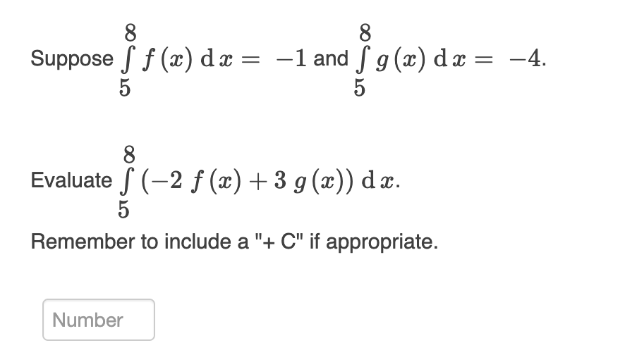 ### Integration Problems

#### Given Values:
Suppose \[\int_{5}^{8} f(x) \, dx = -1\] and \[\int_{5}^{8} g(x) \, dx = -4\].

#### Problem to Solve:
Evaluate \[\int_{5}^{8} (-2f(x) + 3g(x)) \, dx\].

**Remember to include a "+ C" if appropriate.**

---

*Note: In definite integration, the "+ C" (constant of integration) is not required as the limits of integration are specified.*