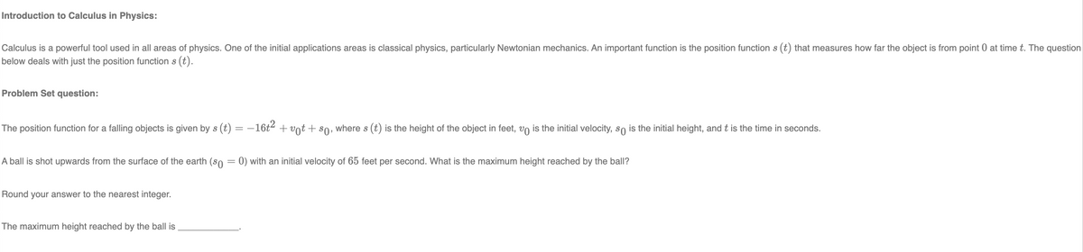 Introduction to Calculus in Physics:
Calculus is a powerful tool used in all areas of physics. One of the initial applications areas is classical physics, particularly Newtonian mechanics. An important function is the position function s (t) that measures how far the object is from point 0 at time t. The question
below deals with just the position function s (t).
Problem Set question:
The position function for a falling objects is given by s (t) = − 16t² + vt + so, where s (t) is the height of the object in feet, vo is the initial velocity, so is the initial height, and t is the time in seconds.
A ball is shot upwards from the surface of the earth (so = 0) with an initial velocity of 65 feet per second. What is the maximum height reached by the ball?
Round your answer to the nearest integer.
The maximum height reached by the ball is