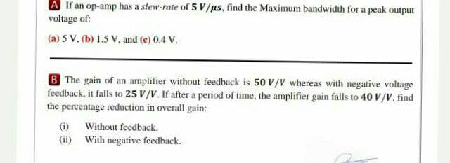 A If an op-amp has a slew-rate of 5 V/us, find the Maximum bandwidth for a peak output
voltage of:
(a) 5 V. (b) 1.5 V, and (c) 0.4 V.
B The gain of an amplifier without feedback is 50 V/V whereas with negative voltage
feedback, it falls to 25 V/V. If after a period of time, the amplifier gain falls to 40 V/V, find
the percentage reduction in overall gain:
(i) Without feedback.
(ii) With negative feedback.
