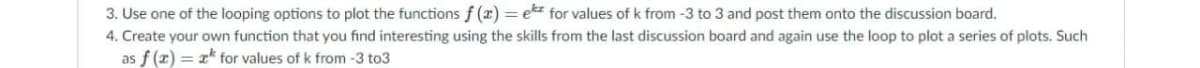 3. Use one of the looping options to plot the functions f (x) = ekz for values of k from -3 to 3 and post them onto the discussion board.
4. Create your own function that you find interesting using the skills from the last discussion board and again use the loop to plot a series of plots. Such
as f (z) = x* for values of k from -3 to3
