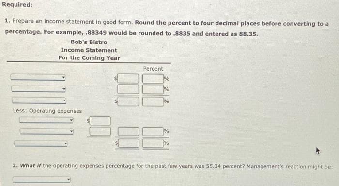 Required:
1. Prepare an income statement in good form. Round the percent to four decimal places before converting to a
percentage. For example, .88349 would be rounded to .8835 and entered as 88.35.
Bob's Bistro
Income Statement
For the Coming Year
Less: Operating expenses
8
Percent
%
%
%
%
%
2. What if the operating expenses percentage for the past few years was 55.34 percent? Management's reaction might be: