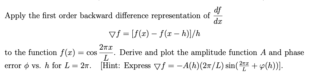 df
Apply the first order backward difference representation of
dx
▼ƒ = [ƒ(x) − f (x − h)]/h
2πχ
L
to the function f(x) = COS Derive and plot the amplitude function A and phase
error vs. h for L = 27. [Hint: Express ▼f = − A(h)(2π/L) sin(2πª + p(h))].