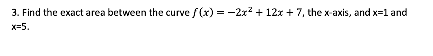 3. Find the exact area between the curve f (x) = -2x² + 12x + 7, the x-axis, and x=1 and
x=5.
