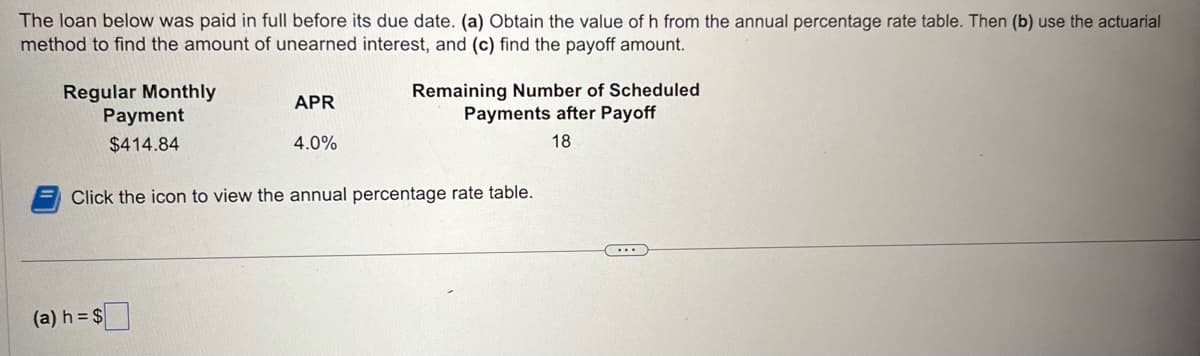 The loan below was paid in full before its due date. (a) Obtain the value of h from the annual percentage rate table. Then (b) use the actuarial
method to find the amount of unearned interest, and (c) find the payoff amount.
Regular Monthly
Payment
$414.84
APR
4.0%
(a) h = $
Remaining Number of Scheduled
Payments after Payoff
18
Click the icon to view the annual percentage rate table.
...