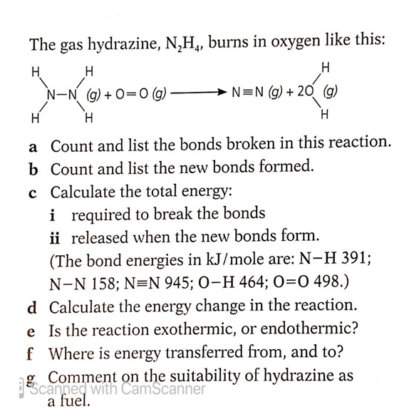 The gas hydrazine, N,H,, burns in oxygen like this:
H
H
H
N-N (g) + O=0 (g)
N=N (g) + 20 (g)
H
H
H
a Count and list the bonds broken in this reaction.
b Count and list the new bonds formed.
c Calculate the total energy:
i required to break the bonds
ii released when the new bonds form.
(The bond energies in kJ/mole are: N-H 391%;
N-N 158; N=N 945; O-H 464; O=0 498.)
d Calculate the energy change in the reaction.
e Is the reaction exothermic, or endothermic?
f Where is energy transferred from, and to?
EScanned with CamScanner
canneq With n the suitability of hydrazine as
a fuel.
