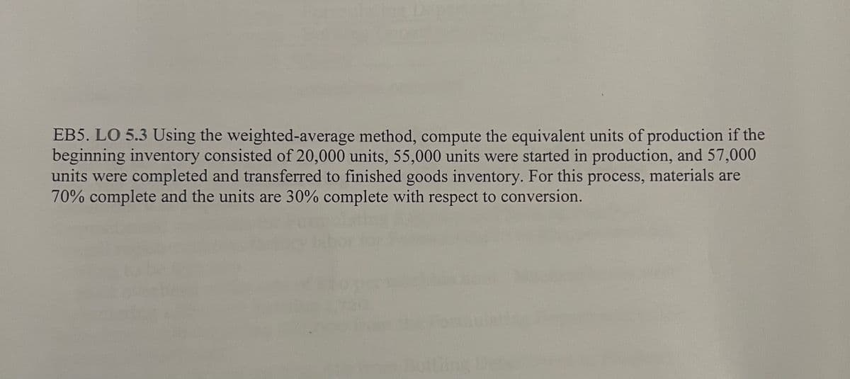 EB5. LO 5.3 Using the weighted-average method, compute the equivalent units of production if the
beginning inventory consisted of 20,000 units, 55,000 units were started in production, and 57,000
units were completed and transferred to finished goods inventory. For this process, materials are
70% complete and the units are 30% complete with respect to conversion.