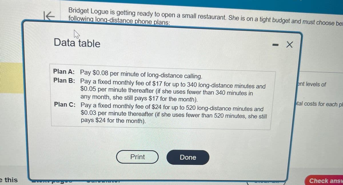 e this
K
Bridget Logue is getting ready to open a small restaurant. She is on a tight budget and must choose bet
following long-distance phone plans:
Data table
Plan A: Pay $0.08 per minute of long-distance calling.
Plan B:
Pay a fixed monthly fee of $17 for up to 340 long-distance minutes and
$0.05 per minute thereafter (if she uses fewer than 340 minutes in
any month, she still pays $17 for the month).
Plan C: Pay a fixed monthly fee of $24 for up to 520 long-distance minutes and
$0.03 per minute thereafter (if she uses fewer than 520 minutes, she still
pays $24 for the month).
Print
Done
- X
ent levels of
tal costs for each pl
Check answ