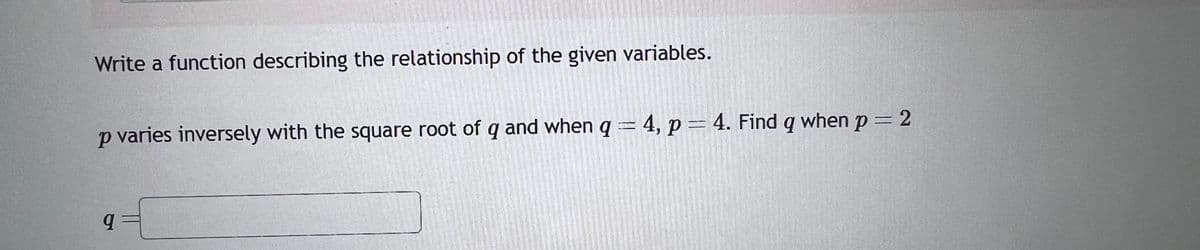 Write a function describing the relationship of the given variables.
p varies inversely with the square root of q and when q = 4, p = 4. Find q when p=2
9={