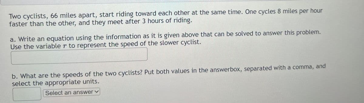 Two cyclists, 66 miles apart, start riding toward each other at the same time. One cycles 8 miles per hour
faster than the other, and they meet after 3 hours of riding.
a. Write an equation using the information as it is given above that can be solved to answer this problem.
Use the variable r to represent the speed of the slower cyclist.
b. What are the speeds of the two cyclists? Put both values in the answerbox, separated with a comma, and
select the appropriate units.
Select an answer ✓