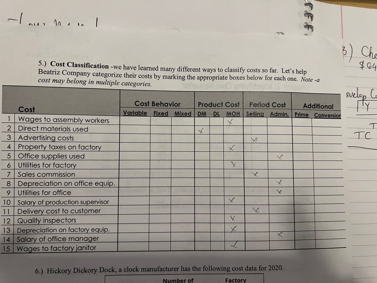 - 110 1
A
1
2
6147
810000 14000
5.) Cost Classification -we have learned many different ways to classify costs so far. Let's help
Beatriz Company categorize their costs by marking the appropriate boxes below for each one. Note -a
cost may belong in multiple categories.
holvsrist 1203 gnlyfitnebl :$ 1914
sigero
Cost
Wages to assembly workers
Direct materials used
3 Advertising costs
4 Property taxes on factory
5 Office supplies used
6 Utilities for factory
7 Sales commission
8
9
Depreciation on office equip.
Utilities for office
10 Salary of production supervisor
11 Delivery cost to customer
12 Quality inspectors
13
Depreciation on factory equip.
14 Salary of office manager
15 Wages to factory janitor
Cost Behavior
Variable Fixed Mixed
baxi
Product Cost
DM DL MOH
x
✓
x
X
x
X
x
I
Period Cost Additional
Selling Admin. Prime Conversion
e
X
6
FFF.
✓
6.) Hickory Dickory Dock, a clock manufacturer has the following cost data for 2020.
Number of
Factory
OH IS
Che
$64
evelop Co
TY
I
TC